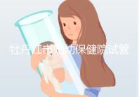 牡丹江市婦幼保健院試管成功率、費用詳解，你擔心的都在這