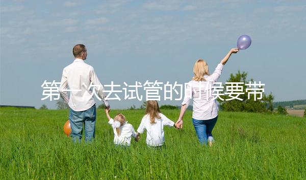 第一次去試管的時候要帶什么東西快速看！材料準備好了，小心白跑