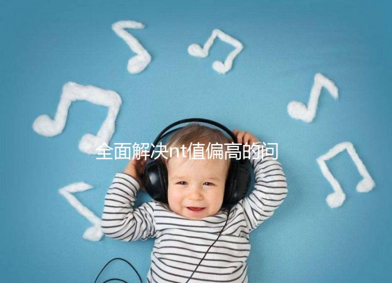 全面解決nt值偏高的問題，要孩子還是引產(chǎn)不再存疑