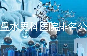 六盤水男科醫院排名公開，想知道哪家比較好