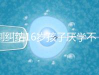 別糾結(jié)16歲孩子厭學(xué)不去上學(xué)怎么辦了，弄清原因再解決