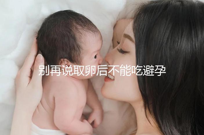 別再說取卵后不能吃避孕藥了！服用后這3大作用了解下