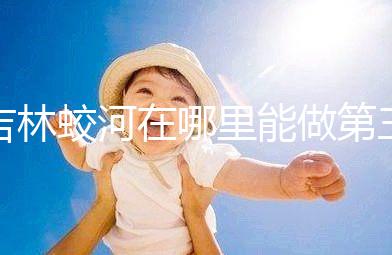 吉林蛟河在哪里能做第三代試管嬰兒？國內(nèi)or國外怎么選？