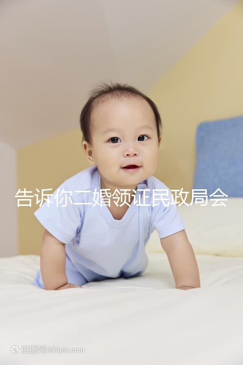 告訴你二婚領證民政局會不會說離婚了，快速收藏