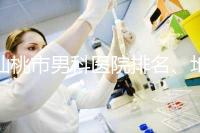 仙桃市男科醫院排名、地址匯總，備孕夫妻速速收藏