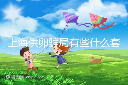 上海供卵騙局有些什么套路看這，包成功、選男女千萬(wàn)別信