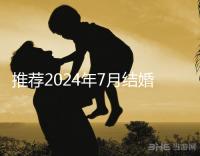 推薦2024年7月結(jié)婚好日子ta是婚姻幸福的首選