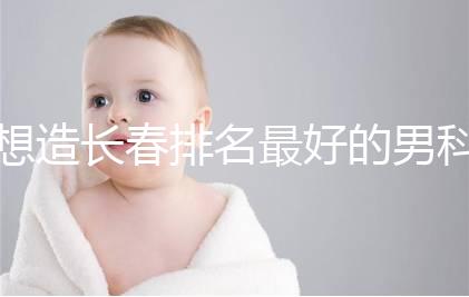 想造長春排名最好的男科醫院戳，南關區這幾家均榜上有名