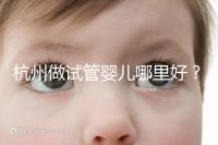 杭州做試管嬰兒哪里好？邵逸夫、浙一醫院、浙江婦保隨便選