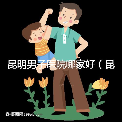 昆明男子醫院哪家好（昆明男子醫院哪家好點）