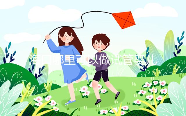 海口哪里可以做試管嬰兒？各個醫院成功率接費用看這里