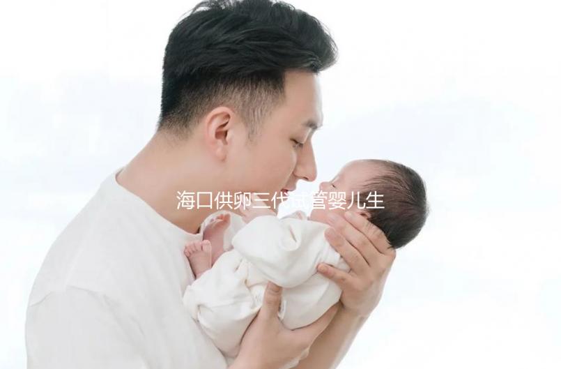 海口供卵三代試管嬰兒生男孩醫院名單流出,附多少錢一次