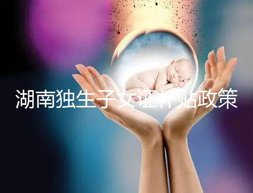 湖南獨生子女證補(bǔ)貼政策2024，長沙補(bǔ)辦停辦時間要早知