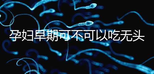 孕婦早期可不可以吃無頭魚看這，適量能發揮出最大好處