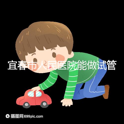 宜春市人民醫院能做試管嬰兒嗎？醫生:能做且不止這一家