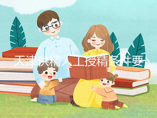 天津供精人工授精條件要求一覽,這些手續可千萬不能少