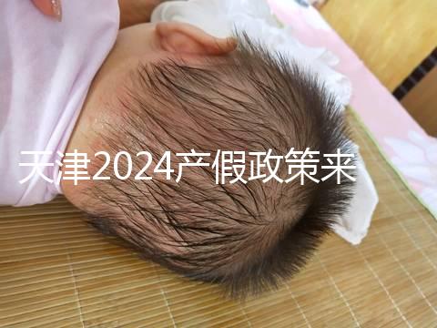 天津2024產假政策來了，剖腹產休158天工資怎么發放看這