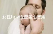 女性hpv檢查各地費(fèi)用整理，部分醫(yī)院有報(bào)銷資質(zhì)可用醫(yī)保