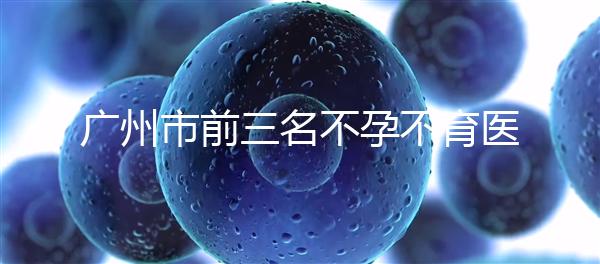 廣州市前三名不孕不育醫院發布,2024年廣州市第三醫院遙遙領先