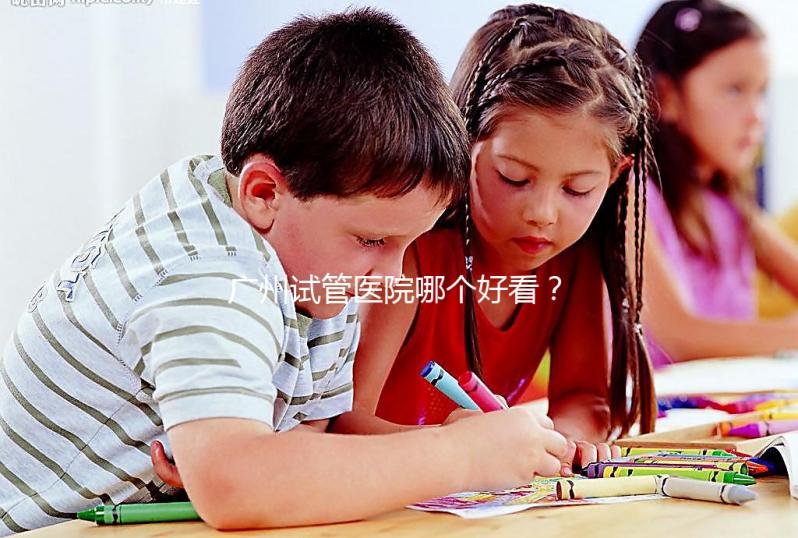 廣州試管醫院哪個好看？網友怎么說？海珠區這些機構名單上有名