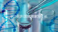 長(zhǎng)沙婦科醫(yī)院哪家好（長(zhǎng)沙婦科醫(yī)院哪家好不用排隊(duì)）