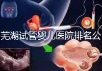 蕪湖試管嬰兒醫(yī)院排名公開，弋磯山醫(yī)院、蕪湖二院獲好評(píng)