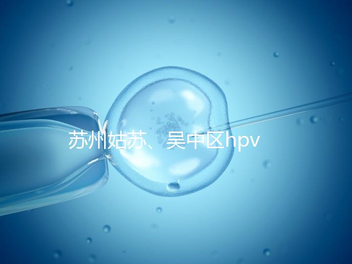 蘇州姑蘇、吳中區(qū)hpv疫苗接種地點(diǎn)公布，預(yù)約接種快人一步