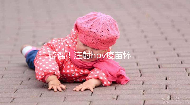 辟謠！注射hpv疫苗懷孕有致畸作用無科學(xué)依據(jù)