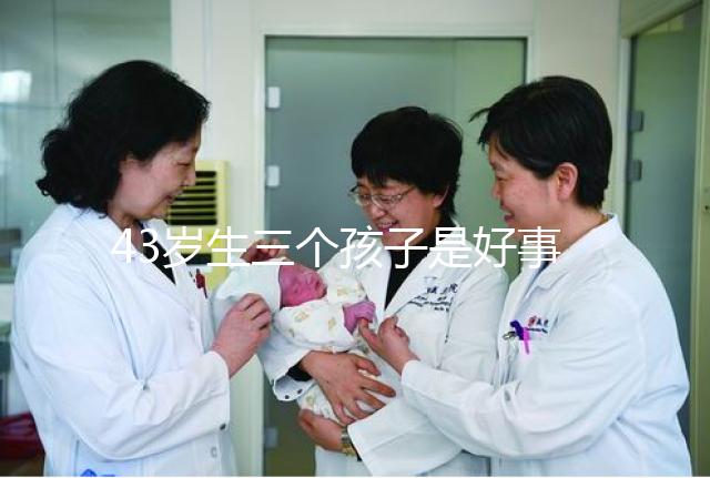 43歲生三個(gè)孩子是好事還是壞事？我不得不知道這些危害