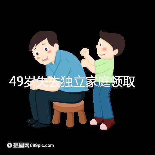 49歲失去獨立家庭領取補貼的步驟和時間被揭露你每個月領多少錢？先了解一下
