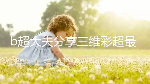 b超大夫分享三維彩超最佳檢查時(shí)間,這次大排畸可別錯(cuò)過(guò)