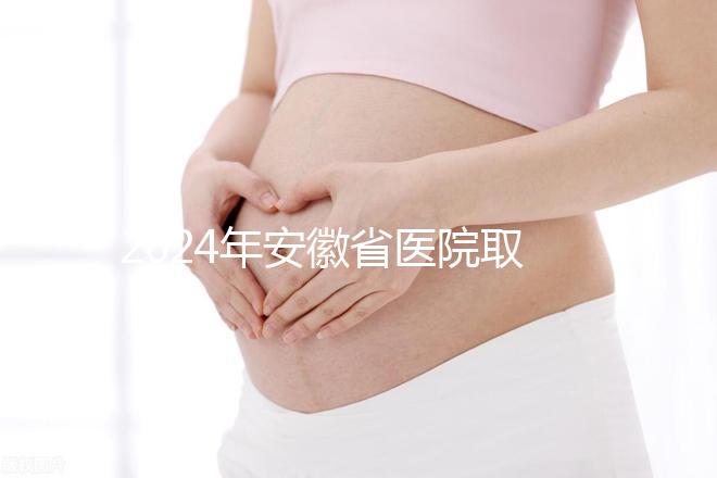 2024年安徽省醫院取卵價格盤點，過來的人告訴你要付多少錢