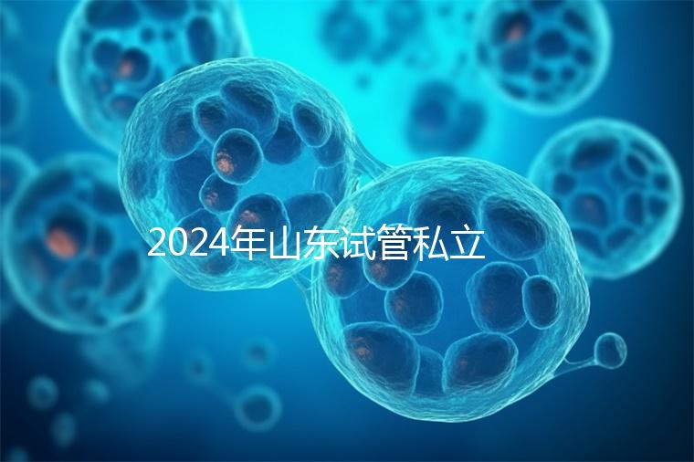 2024年山東試管私立醫(yī)院排名公開，哪家供卵機構好一目了然