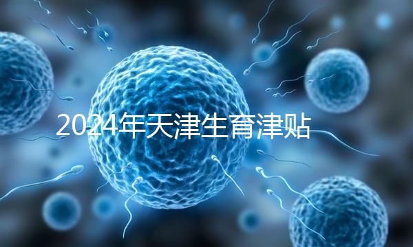 2024年天津生育津貼發放標準，如何申請，領取條件