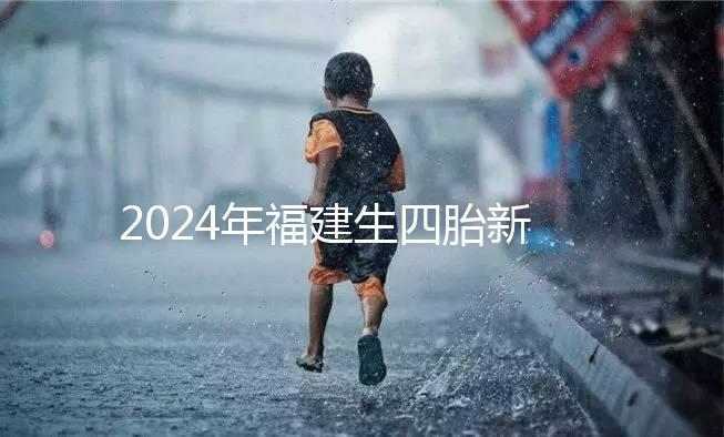 2024年福建生四胎新政策獎勵多少，去哪里分析，快速收藏