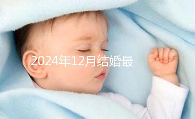 2024年12月結婚最吉利的日子出爐,黃道吉日有6個