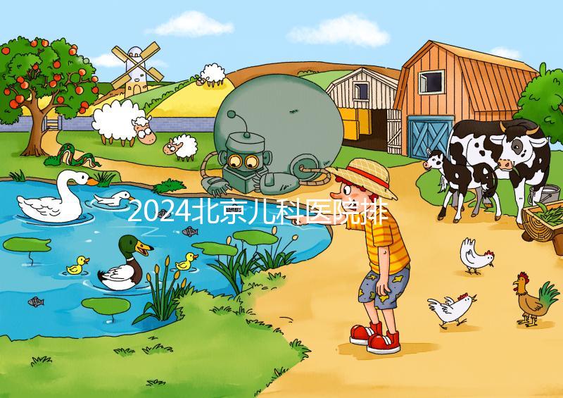 2024北京兒科醫院排名前十公布，安貞醫院專家不少