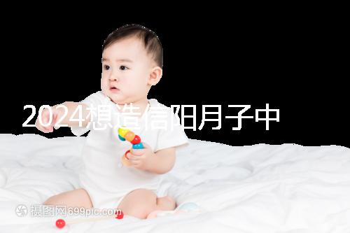 2024想造信陽月子中心哪個好戳，這個機構特優(yōu)級一萬搞定