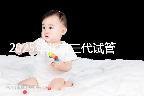 2025年北京三代試管醫(yī)院排名，了解醫(yī)院信息！
