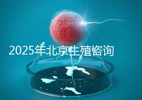 2025年北京生殖咨詢公司推薦榜單：專業機構綜合實力排名發布
