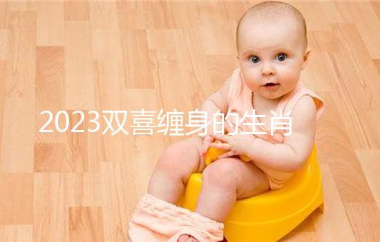 2023雙喜纏身的生肖匯總，虎、雞財氣沖天桃花臨門